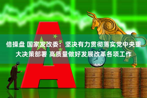 倍操盘 国家发改委：坚决有力贯彻落实党中央重大决策部署 高质量做好发展改革各项工作