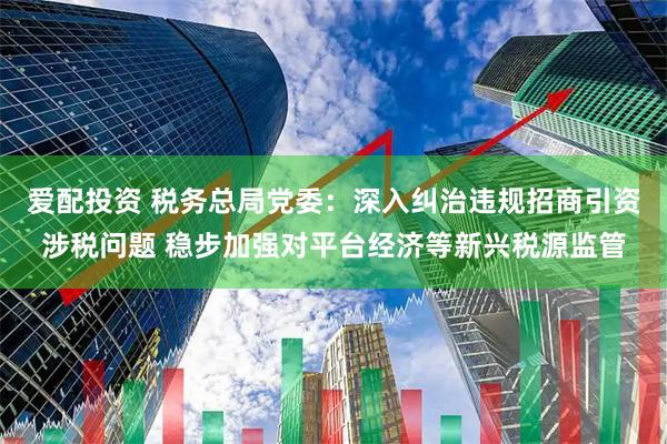 爱配投资 税务总局党委：深入纠治违规招商引资涉税问题 稳步加强对平台经济等新兴税源监管