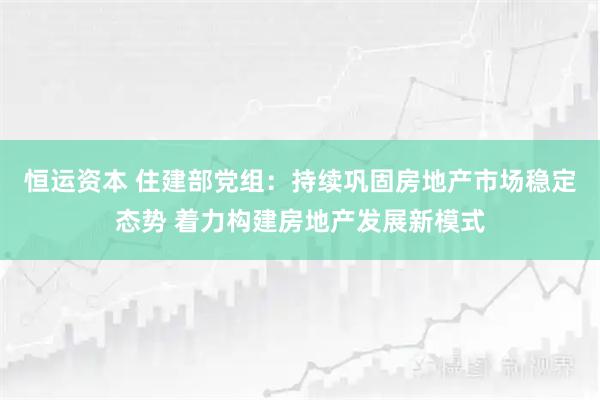 恒运资本 住建部党组：持续巩固房地产市场稳定态势 着力构建房地产发展新模式