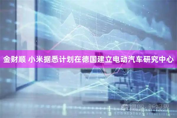 金财顺 小米据悉计划在德国建立电动汽车研究中心