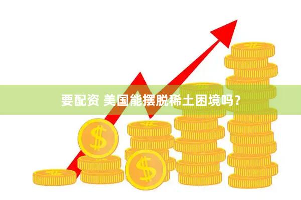 要配资 美国能摆脱稀土困境吗？