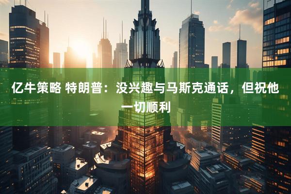 亿牛策略 特朗普：没兴趣与马斯克通话，但祝他一切顺利