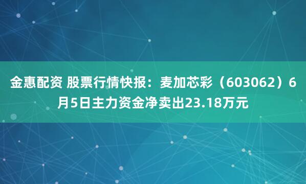 金惠配资 股票行情快报：麦加芯彩（603062）6月5日主力资金净卖出23.18万元