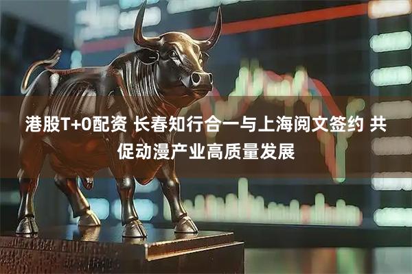 港股T+0配资 长春知行合一与上海阅文签约 共促动漫产业高质量发展