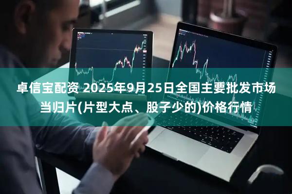卓信宝配资 2025年9月25日全国主要批发市场当归片(片型大点、股子少的)价格行情