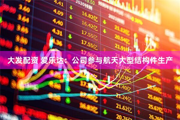 大发配资 爱乐达：公司参与航天大型结构件生产
