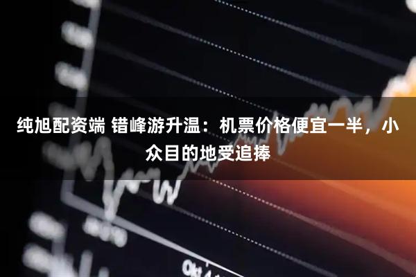 纯旭配资端 错峰游升温：机票价格便宜一半，小众目的地受追捧