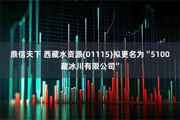 鼎信天下 西藏水资源(01115)拟更名为“5100藏冰川有限公司”