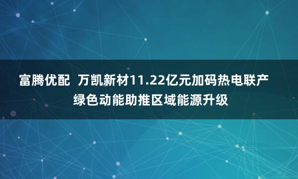 富腾优配 万凯新材11.22亿元加码热电联产 绿色动能助推区域能源升级