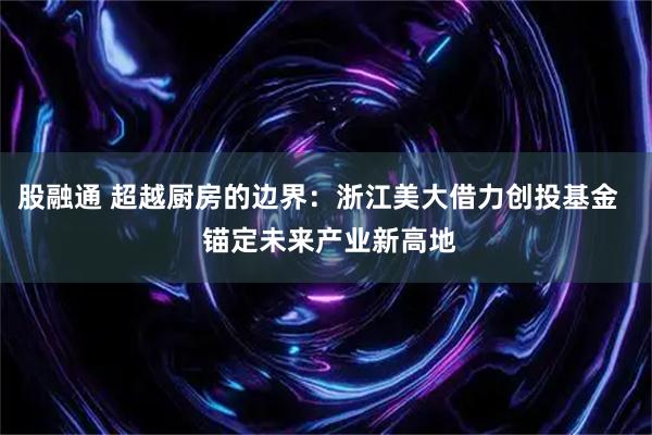 股融通 超越厨房的边界：浙江美大借力创投基金   锚定未来产业新高地