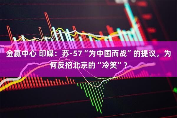 金赢中心 印媒:苏-57“为中国而战”的提议,为何反招北京的“冷笑”?