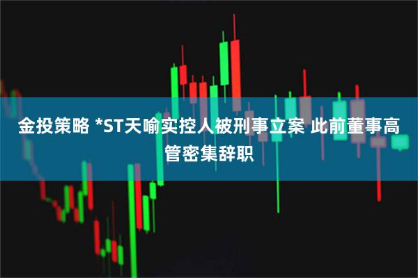 金投策略 *ST天喻实控人被刑事立案 此前董事高管密集辞职
