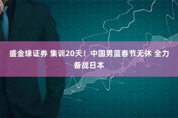 盛金缘证券 集训20天！中国男篮春节无休 全力备战日本