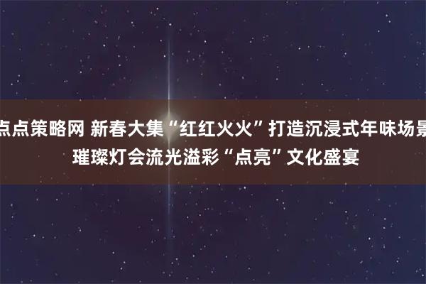 点点策略网 新春大集“红红火火”打造沉浸式年味场景 璀璨灯会流光溢彩“点亮”文化盛宴