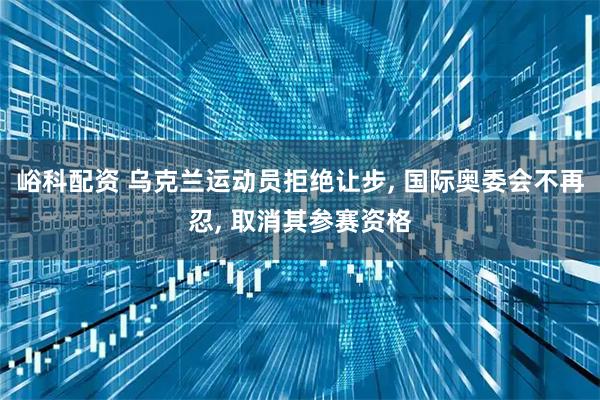 峪科配资 乌克兰运动员拒绝让步, 国际奥委会不再忍, 取消其参赛资格