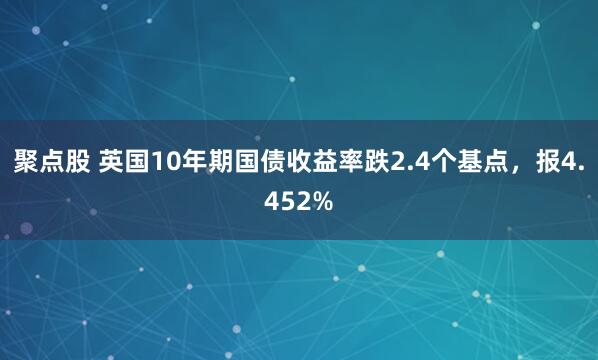 聚点股 英国10年期国债收益率跌2.4个基点，报4.452%