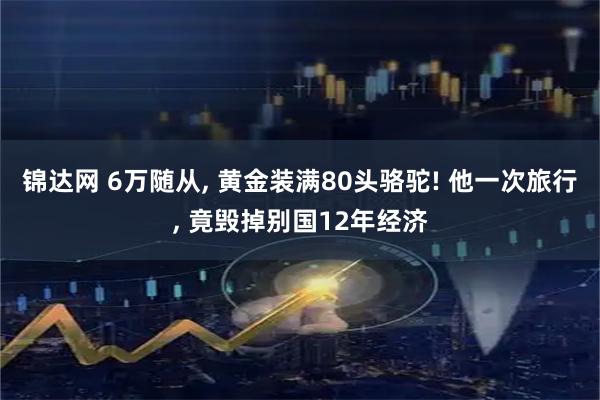 锦达网 6万随从, 黄金装满80头骆驼! 他一次旅行, 竟毁掉别国12年经济