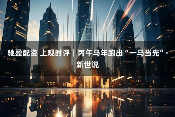 驰盈配资 上观时评｜丙午马年跑出“一马当先”·新世说