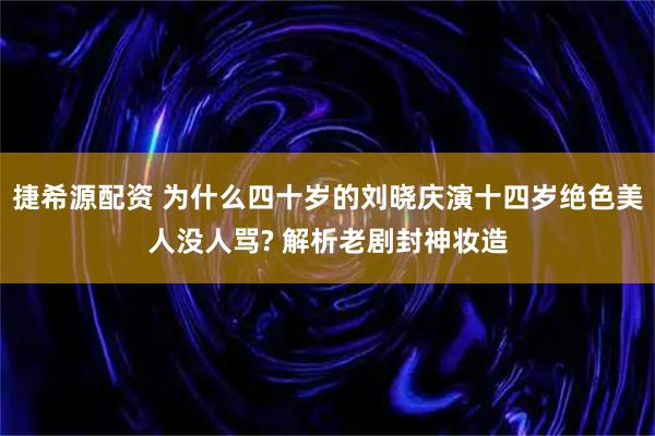 捷希源配资 为什么四十岁的刘晓庆演十四岁绝色美人没人骂? 解析老剧封神妆造