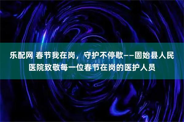 乐配网 春节我在岗，守护不停歇——固始县人民医院致敬每一位春节在岗的医护人员