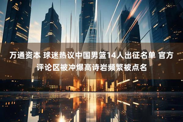 万通资本 球迷热议中国男篮14人出征名单 官方评论区被冲爆高诗岩频繁被点名