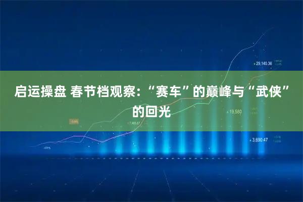 启运操盘 春节档观察: “赛车”的巅峰与“武侠”的回光
