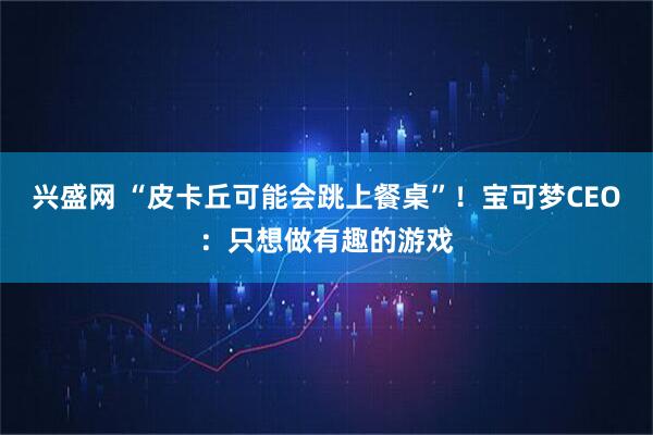 兴盛网 “皮卡丘可能会跳上餐桌”！宝可梦CEO：只想做有趣的游戏