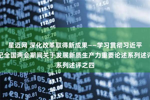 星迈网 深化改革取得新成果——学习贯彻习近平总书记全国两会期间关于发展新质生产力重要论述系列述评之四