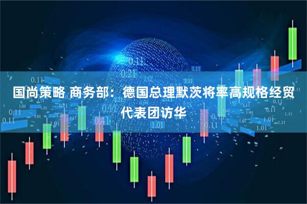 国尚策略 商务部：德国总理默茨将率高规格经贸代表团访华